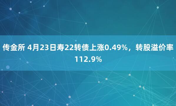 传金所 4月23日寿22转债上涨0.49%，转股溢价率112.9%