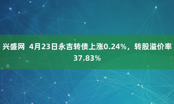 兴盛网  4月23日永吉转债上涨0.24%，转股溢价率37.83%