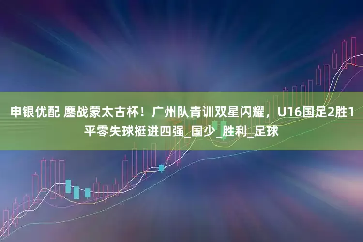 申银优配 鏖战蒙太古杯！广州队青训双星闪耀，U16国足2胜1平零失球挺进四强_国少_胜利_足球