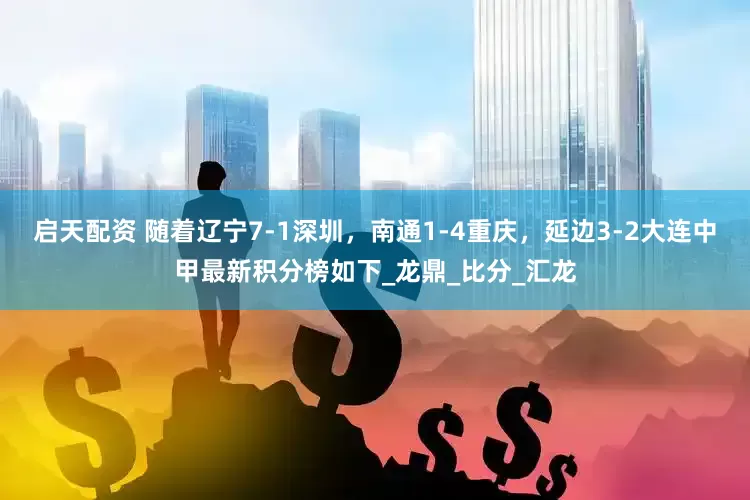 启天配资 随着辽宁7-1深圳，南通1-4重庆，延边3-2大连中甲最新积分榜如下_龙鼎_比分_汇龙