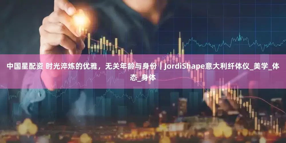 中国星配资 时光淬炼的优雅，无关年龄与身份｜JordiShape意大利纤体仪_美学_体态_身体