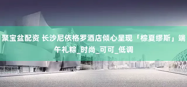 聚宝盆配资 长沙尼依格罗酒店倾心呈现「棕夏缪斯」端午礼粽_时尚_可可_低调