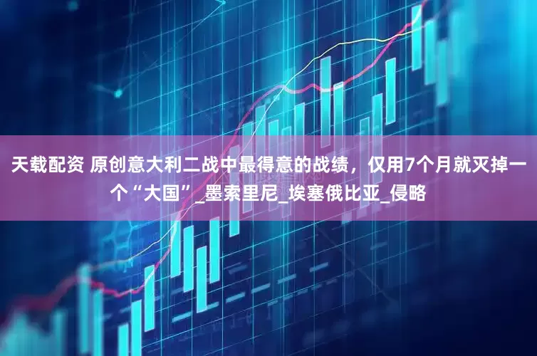 天载配资 原创意大利二战中最得意的战绩，仅用7个月就灭掉一个“大国”_墨索里尼_埃塞俄比亚_侵略