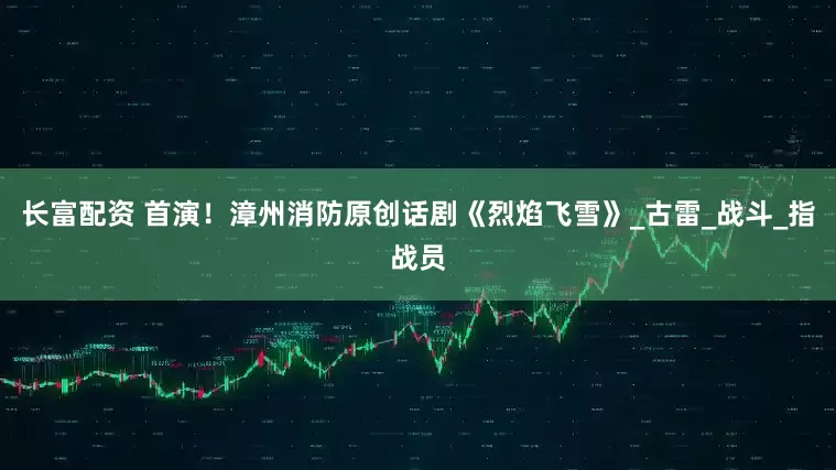 长富配资 首演！漳州消防原创话剧《烈焰飞雪》_古雷_战斗_指战员