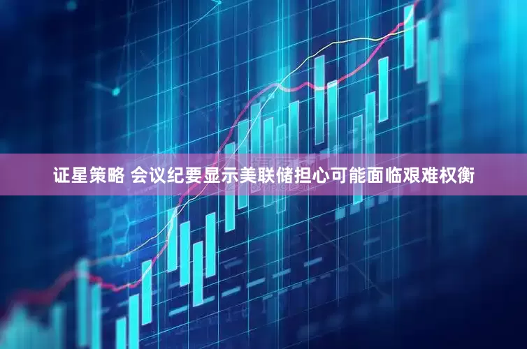 证星策略 会议纪要显示美联储担心可能面临艰难权衡