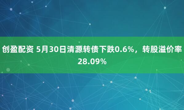 创盈配资 5月30日清源转债下跌0.6%，转股溢价率28.09%