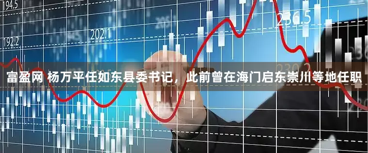 富盈网 杨万平任如东县委书记，此前曾在海门启东崇川等地任职