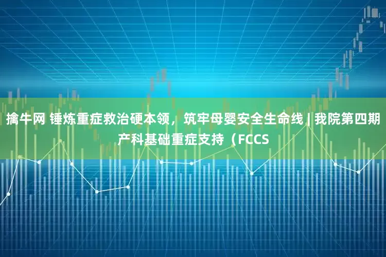 擒牛网 锤炼重症救治硬本领，筑牢母婴安全生命线 | 我院第四期产科基础重症支持（FCCS