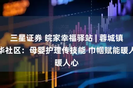 三星证券 皖家幸福驿站 | 蓉城镇九华社区：母婴护理传技能 巾帼赋能暖人心